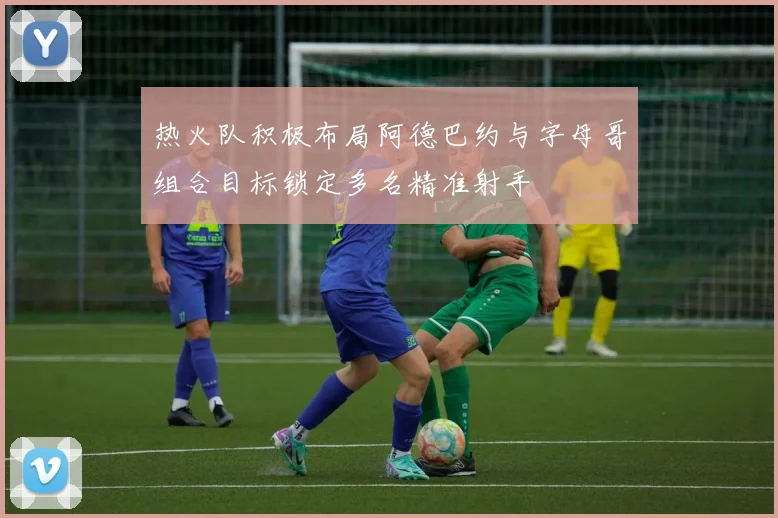 热火队积极布局阿德巴约与字母哥组合目标锁定多名精准射手