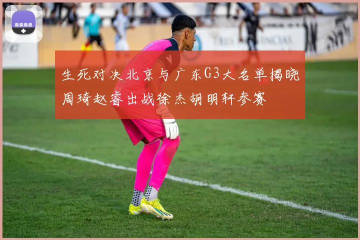 生死对决北京与广东G3大名单揭晓周琦赵睿出战徐杰胡明轩参赛