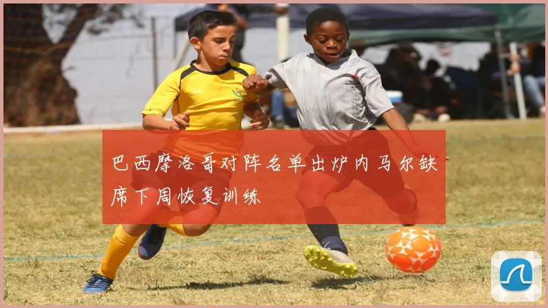 巴西摩洛哥对阵名单出炉内马尔缺席下周恢复训练