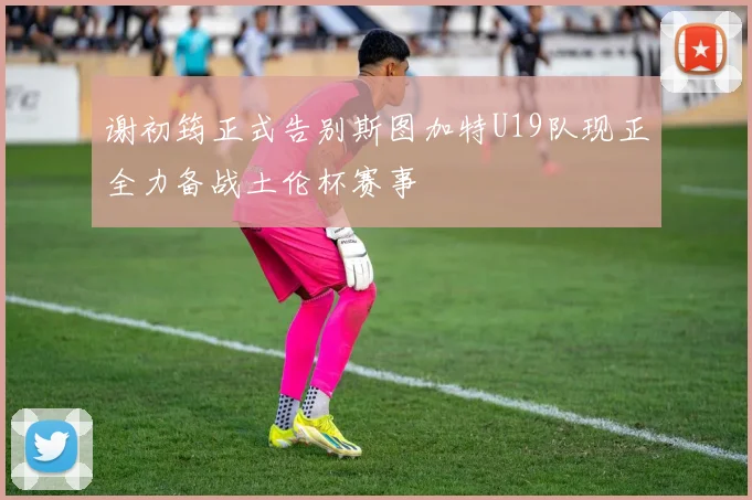 谢初筠正式告别斯图加特U19队现正全力备战土伦杯赛事