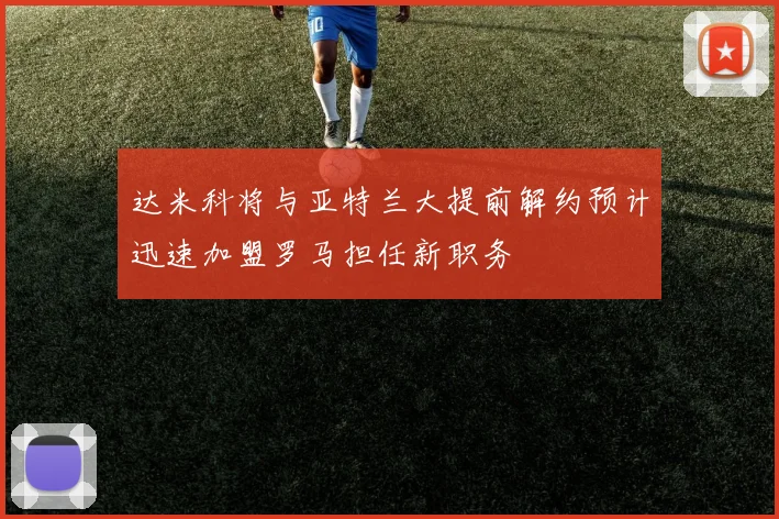 达米科将与亚特兰大提前解约预计迅速加盟罗马担任新职务