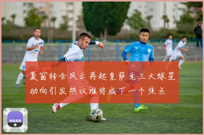 夏窗转会风云再起皇萨竞三大球星动向引发热议谁将成下一个焦点