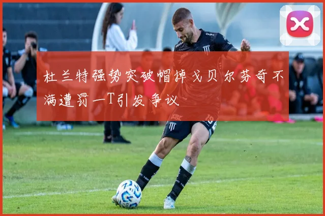 杜兰特强势突破帽掉戈贝尔芬奇不满遭罚一T引发争议