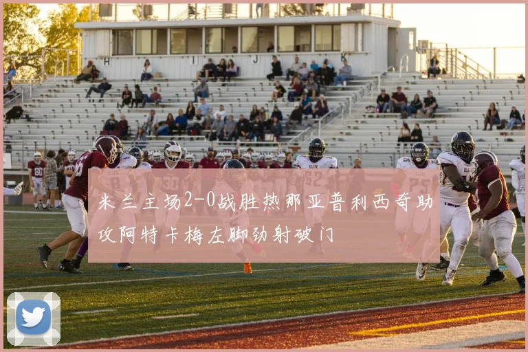 米兰主场2-0战胜热那亚普利西奇助攻阿特卡梅左脚劲射破门