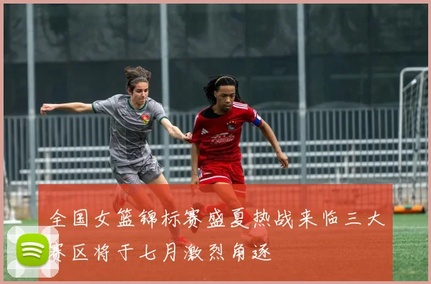 全国女篮锦标赛盛夏热战来临三大赛区将于七月激烈角逐