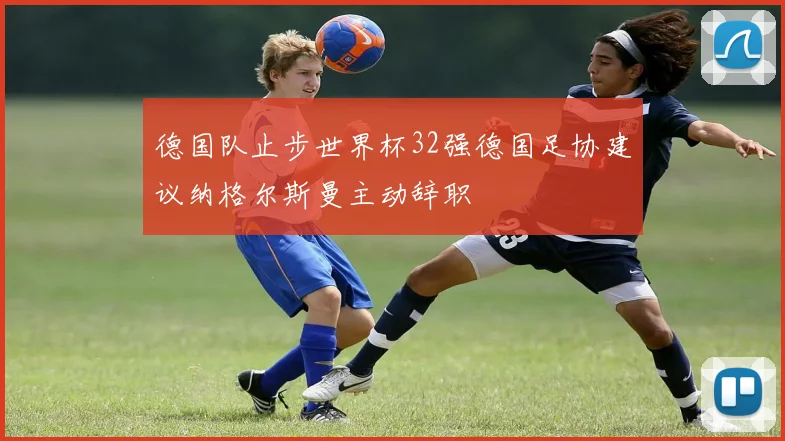 德国队止步世界杯32强德国足协建议纳格尔斯曼主动辞职