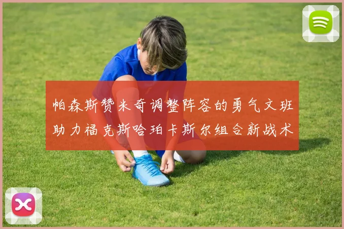 帕森斯赞米奇调整阵容的勇气文班助力福克斯哈珀卡斯尔组合新战术
