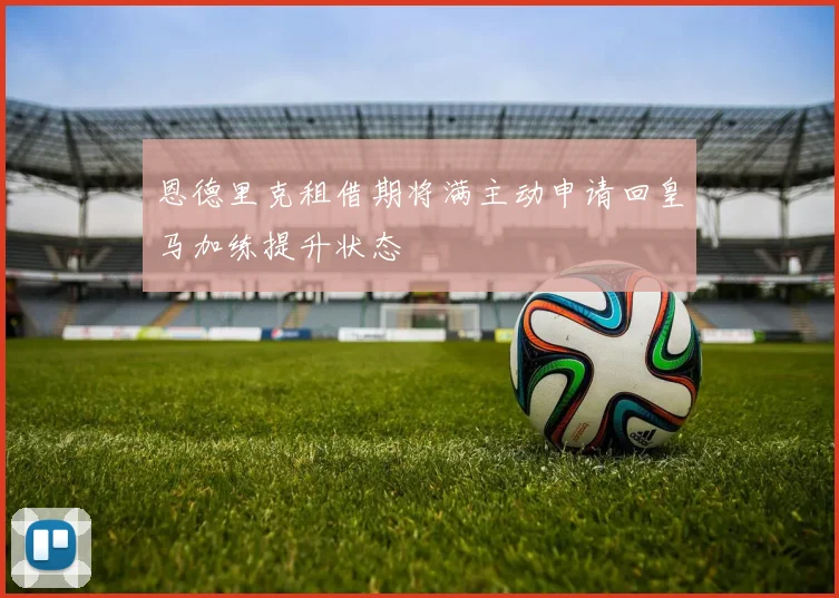 恩德里克租借期将满主动申请回皇马加练提升状态