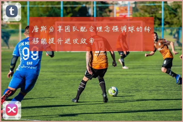 唐斯分享团队配合理念强调球的转移能提升进攻效率