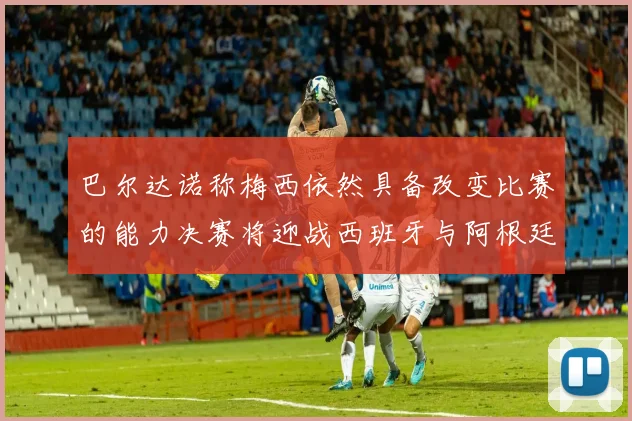巴尔达诺称梅西依然具备改变比赛的能力决赛将迎战西班牙与阿根廷
