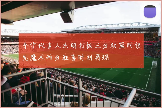 李宁代言人杰明打板三分助篮网领先魔术两分狂喜时刻再现