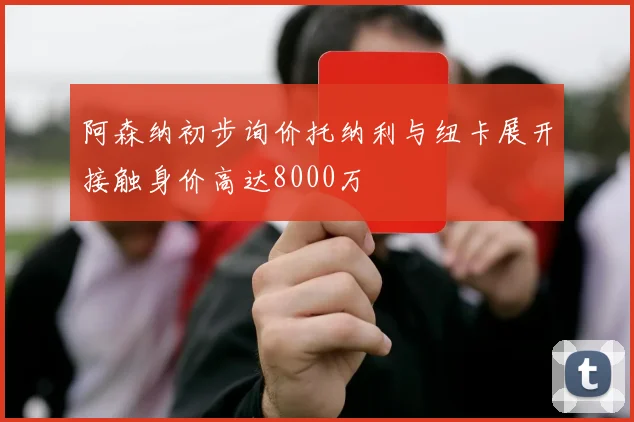 阿森纳初步询价托纳利与纽卡展开接触身价高达8000万