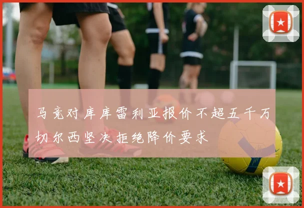 马竞对库库雷利亚报价不超五千万切尔西坚决拒绝降价要求
